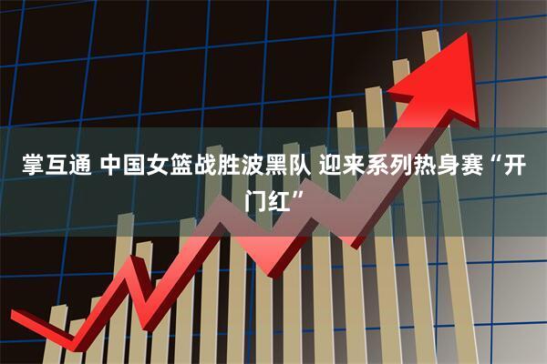 掌互通 中国女篮战胜波黑队 迎来系列热身赛“开门红”