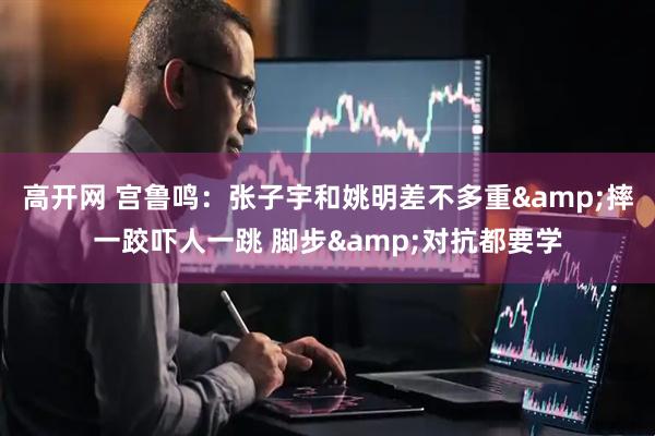 高开网 宫鲁鸣：张子宇和姚明差不多重&摔一跤吓人一跳 脚步&对抗都要学