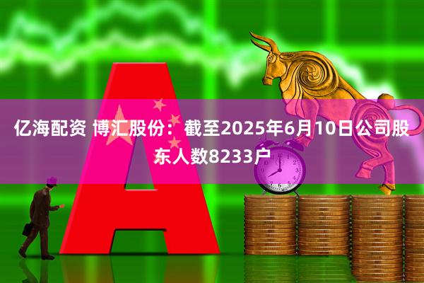 亿海配资 博汇股份：截至2025年6月10日公司股东人数8233户