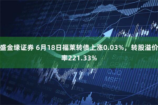 盛金缘证券 6月18日福莱转债上涨0.03%，转股溢价率221.33%