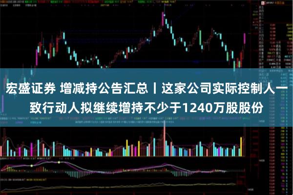 宏盛证券 增减持公告汇总丨这家公司实际控制人一致行动人拟继续增持不少于1240万股股份