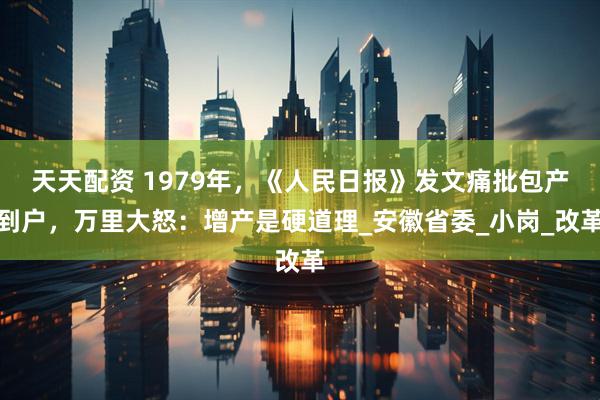 天天配资 1979年，《人民日报》发文痛批包产到户，万里大怒：增产是硬道理_安徽省委_小岗_改革