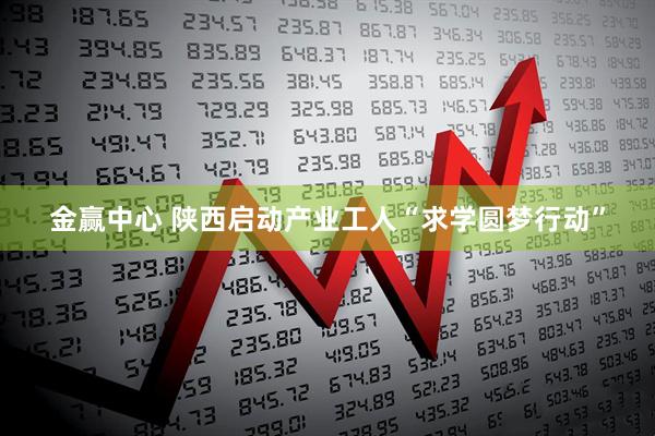 金赢中心 陕西启动产业工人“求学圆梦行动”