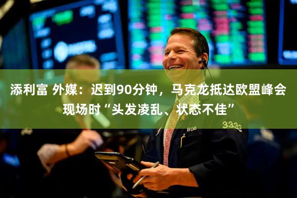 添利富 外媒：迟到90分钟，马克龙抵达欧盟峰会现场时“头发凌乱、状态不佳”