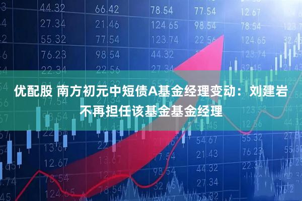 优配股 南方初元中短债A基金经理变动：刘建岩不再担任该基金基金经理