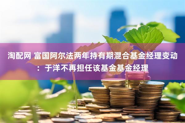 淘配网 富国阿尔法两年持有期混合基金经理变动：于洋不再担任该基金基金经理