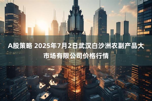 A股策略 2025年7月2日武汉白沙洲农副产品大市场有限公司价格行情