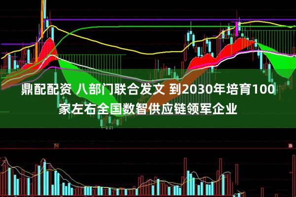 鼎配配资 八部门联合发文 到2030年培育100家左右全国数智供应链领军企业