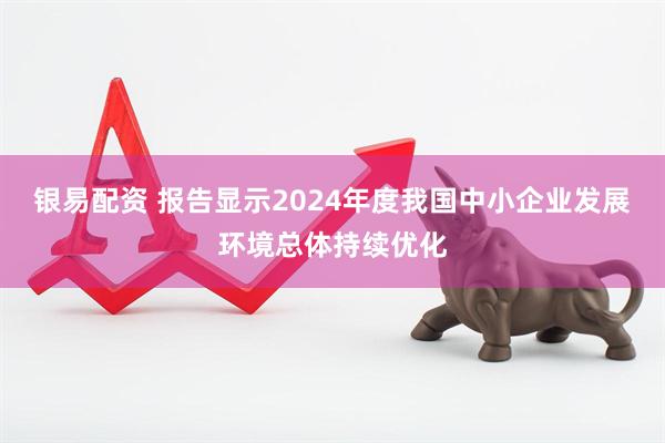 银易配资 报告显示2024年度我国中小企业发展环境总体持续优化