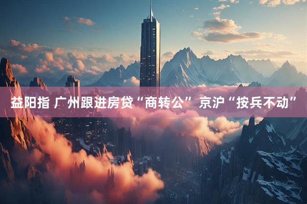 益阳指 广州跟进房贷“商转公” 京沪“按兵不动”