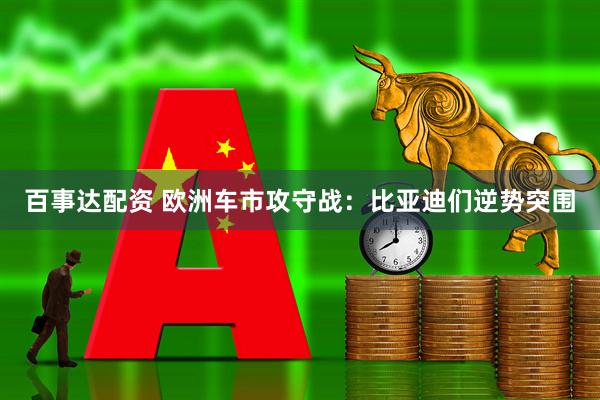 百事达配资 欧洲车市攻守战：比亚迪们逆势突围