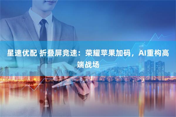 星速优配 折叠屏竞速：荣耀苹果加码，AI重构高端战场