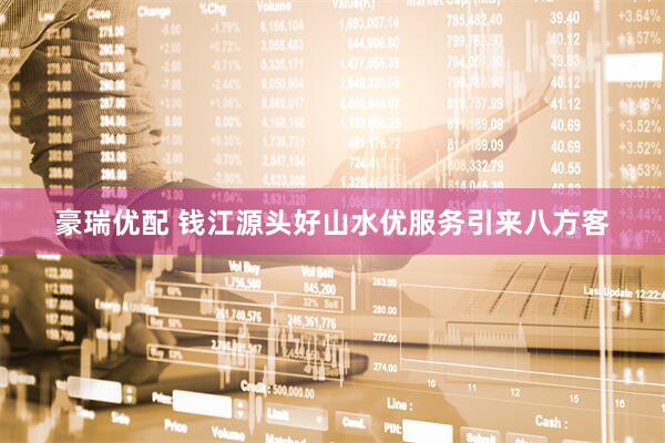 豪瑞优配 钱江源头好山水优服务引来八方客