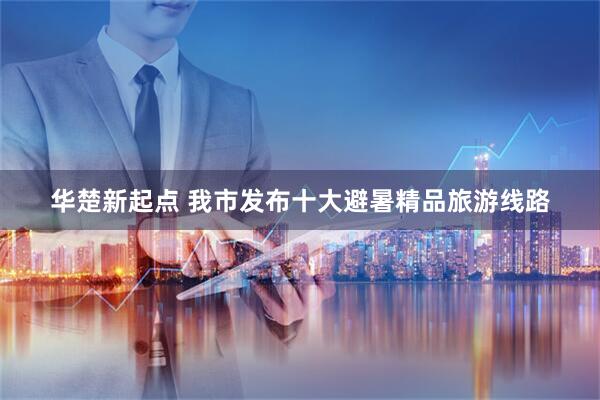 华楚新起点 我市发布十大避暑精品旅游线路