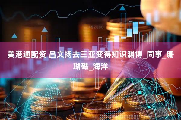 美港通配资 吕文扬去三亚变得知识渊博_同事_珊瑚礁_海洋