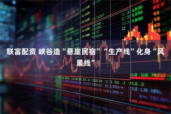 联富配资 峡谷造“悬崖民宿”“生产线”化身“风景线”