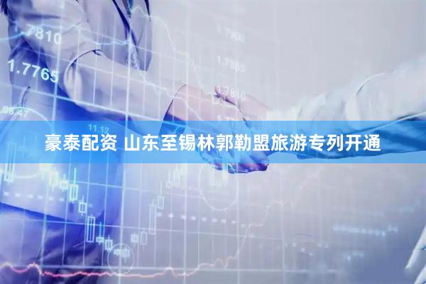 豪泰配资 山东至锡林郭勒盟旅游专列开通