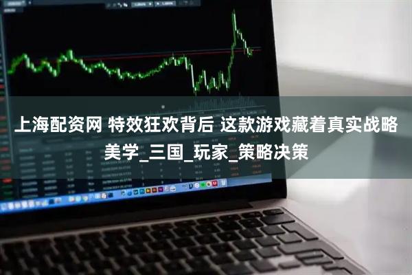 上海配资网 特效狂欢背后 这款游戏藏着真实战略美学_三国_玩家_策略决策