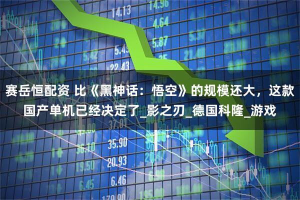 赛岳恒配资 比《黑神话：悟空》的规模还大，这款国产单机已经决定了_影之刃_德国科隆_游戏