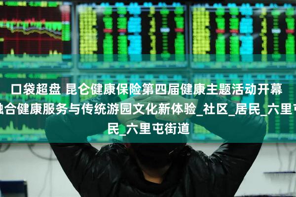 口袋超盘 昆仑健康保险第四届健康主题活动开幕 创新融合健康服务与传统游园文化新体验_社区_居民_六里屯街道