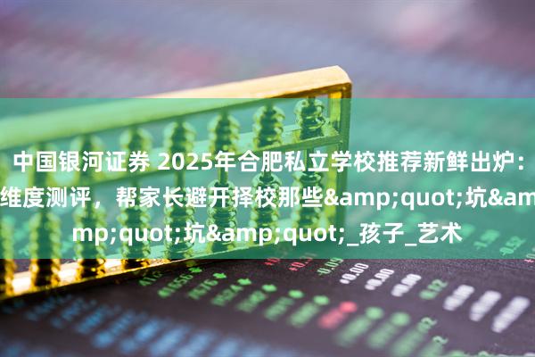 中国银河证券 2025年合肥私立学校推荐新鲜出炉：课程、师资、设施全维度测评，帮家长避开择校那些&quot;坑&quot;_孩子_艺术