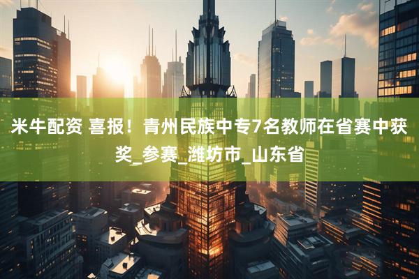 米牛配资 喜报！青州民族中专7名教师在省赛中获奖_参赛_潍坊市_山东省