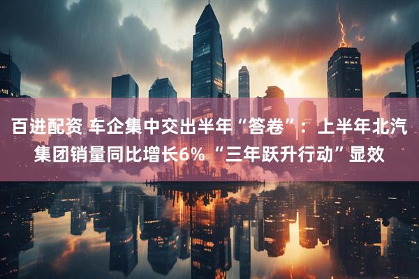 百进配资 车企集中交出半年“答卷”：上半年北汽集团销量同比增长6% “三年跃升行动”显效
