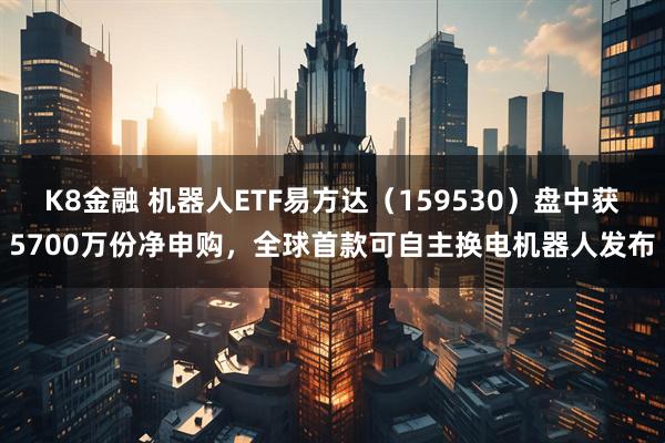 K8金融 机器人ETF易方达（159530）盘中获5700万份净申购，全球首款可自主换电机器人发布