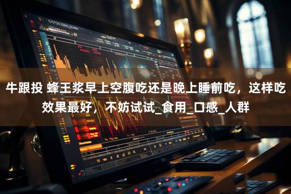 牛跟投 蜂王浆早上空腹吃还是晚上睡前吃，这样吃效果最好，不妨试试_食用_口感_人群