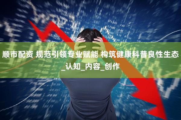 顺市配资 规范引领专业赋能 构筑健康科普良性生态_认知_内容_创作