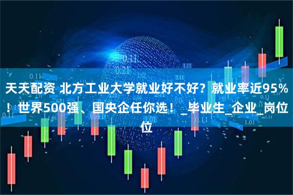 天天配资 北方工业大学就业好不好？就业率近95%！世界500强、国央企任你选！_毕业生_企业_岗位