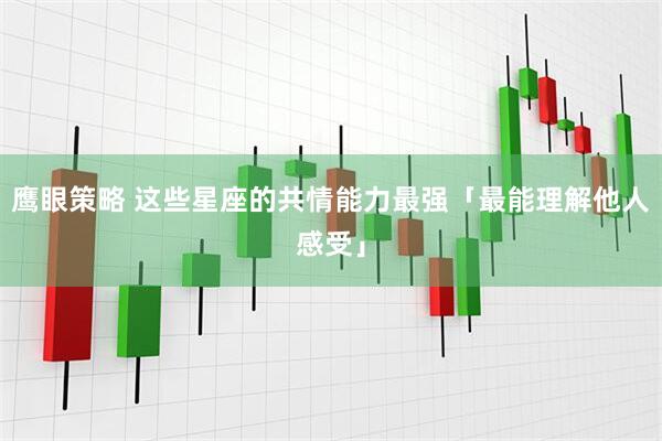 鹰眼策略 这些星座的共情能力最强「最能理解他人感受」