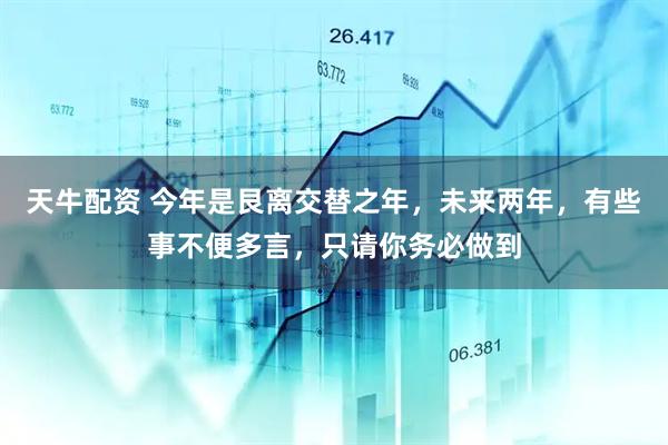 天牛配资 今年是艮离交替之年,未来两年,有些事不便多言,只请你务必做到