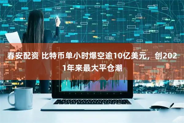 春安配资 比特币单小时爆空逾10亿美元，创2021年来最大平仓潮